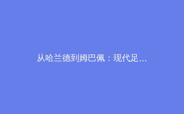 从哈兰德到姆巴佩：现代足球锋线革命的战术密码与商业逻辑 - 3