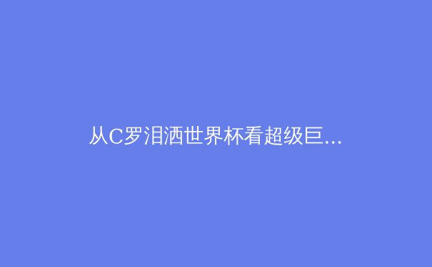 从C罗泪洒世界杯看超级巨星的黄昏：现代体育英雄叙事如何终结？