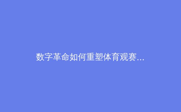 数字革命如何重塑体育观赛体验：从传统转播到沉浸式交互的进化之路